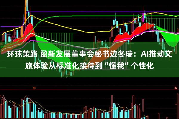 环球策路 盈新发展董事会秘书边冬瑞：AI推动文旅体验从标准化接待到“懂我”个性化