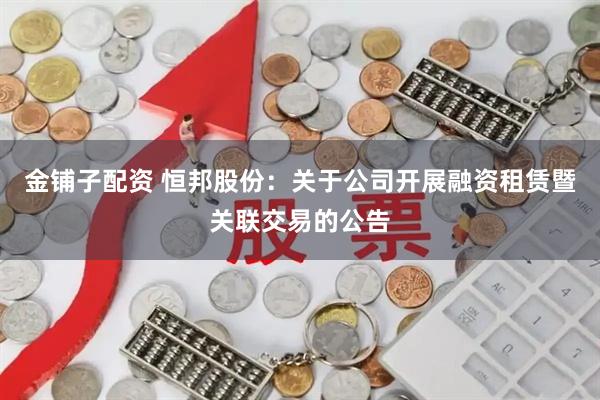 金铺子配资 恒邦股份：关于公司开展融资租赁暨关联交易的公告
