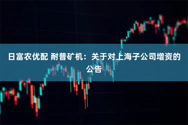 日富农优配 耐普矿机：关于对上海子公司增资的公告