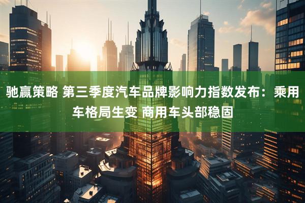 驰赢策略 第三季度汽车品牌影响力指数发布:乘用车格局生变 商用车头部稳固