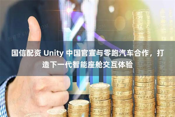 国信配资 Unity 中国官宣与零跑汽车合作,打造下一代智能座舱交互体验
