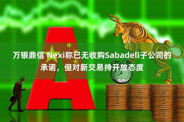 万银鼎信 Nexi称已无收购Sabadell子公司的承诺,但对新交易持开放态度