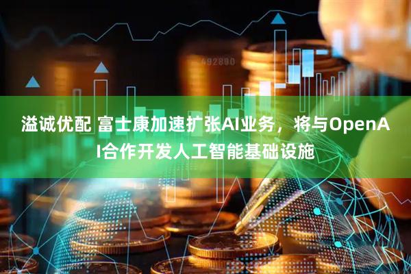 溢诚优配 富士康加速扩张AI业务,将与OpenAI合作开发人工智能基础设施