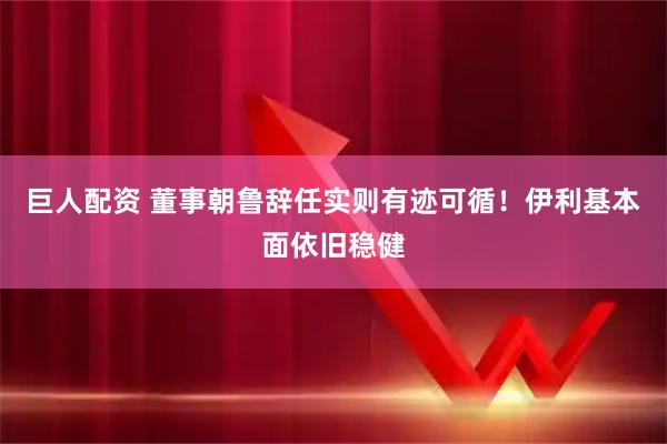 巨人配资 董事朝鲁辞任实则有迹可循!伊利基本面依旧稳健