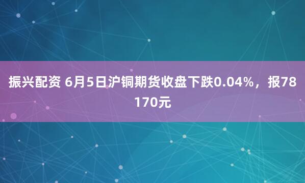 振兴配资 6月5日沪铜期货收盘下跌0.04%,报78170元