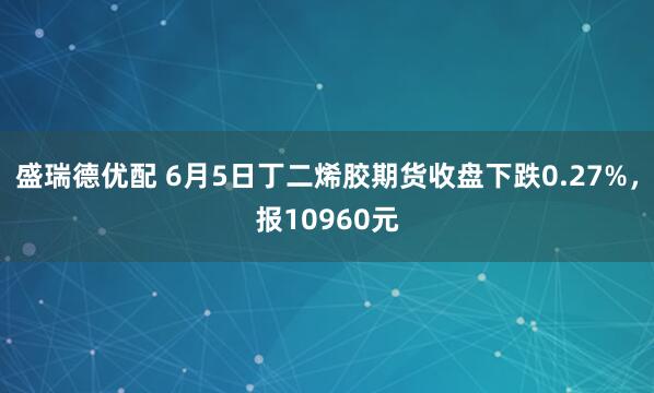 盛瑞德优配 6月5日丁二烯胶期货收盘下跌0.27%,报10960元