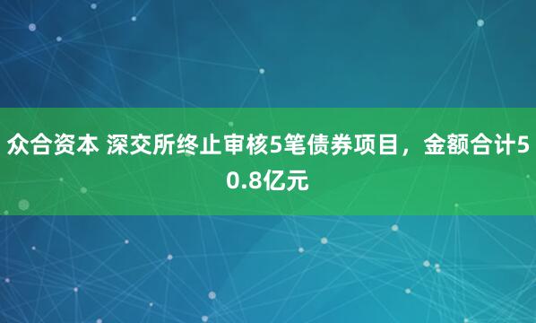 众合资本 深交所终止审核5笔债券项目，金额合计50.8亿元