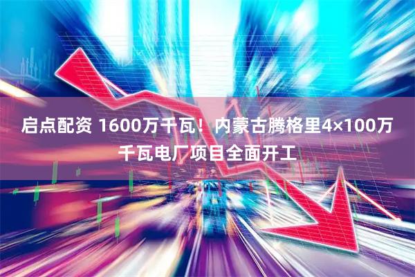 启点配资 1600万千瓦！内蒙古腾格里4×100万千瓦电厂项目全面开工