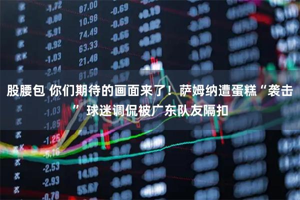 股腰包 你们期待的画面来了！萨姆纳遭蛋糕“袭击” 球迷调侃被广东队友隔扣