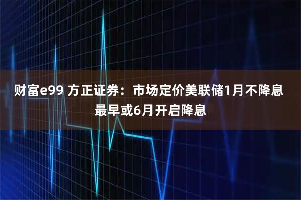 财富e99 方正证券：市场定价美联储1月不降息 最早或6月开启降息