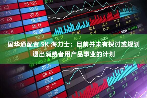 国华通配资 SK 海力士：目前并未有探讨或规划退出消费者用产品事业的计划