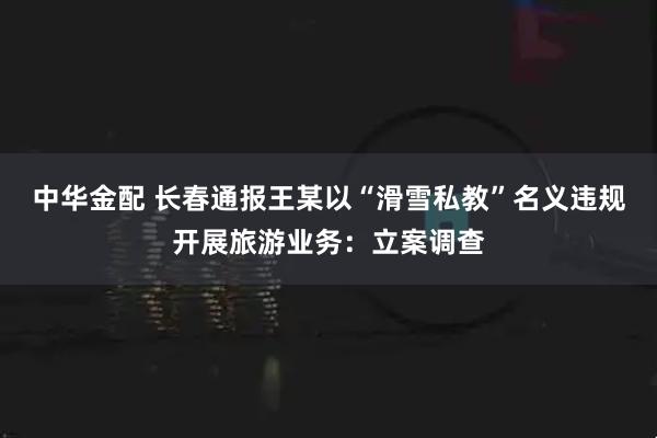 中华金配 长春通报王某以“滑雪私教”名义违规开展旅游业务：立案调查