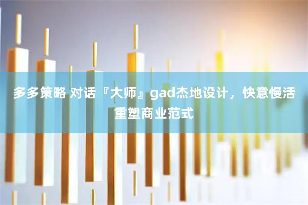 多多策略 对话『大师』gad杰地设计，快意慢活重塑商业范式