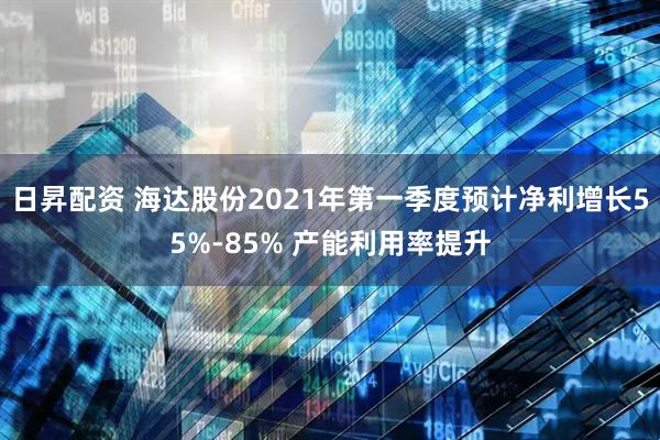 日昇配资 海达股份2021年第一季度预计净利增长55%-85% 产能利用率提升