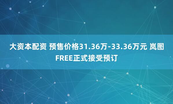 大资本配资 预售价格31.36万-33.36万元 岚图FREE正式接受预订