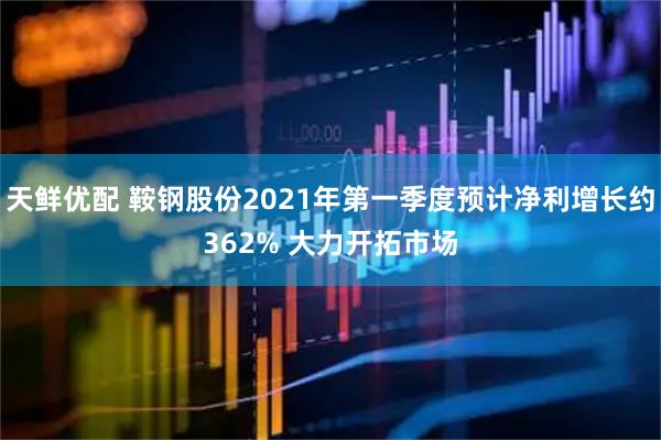 天鲜优配 鞍钢股份2021年第一季度预计净利增长约362% 大力开拓市场
