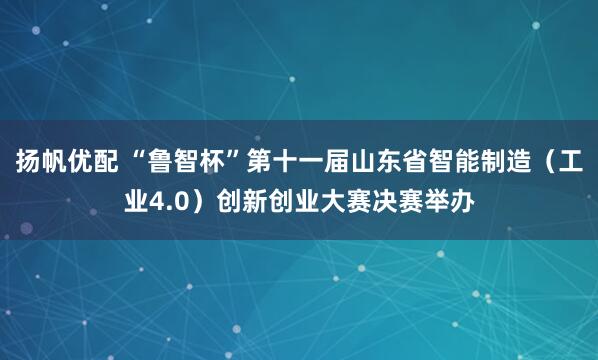 扬帆优配 “鲁智杯”第十一届山东省智能制造(工业4.0)创新创业大赛决赛举办