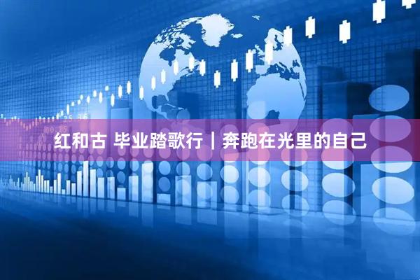 红和古 毕业踏歌行|奔跑在光里的自己