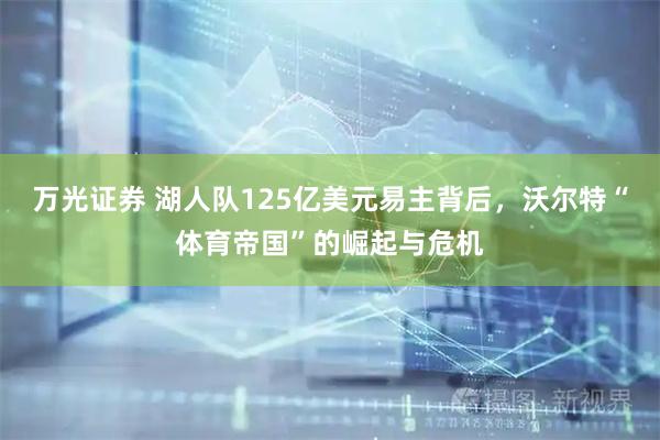 万光证券 湖人队125亿美元易主背后，沃尔特“体育帝国”的崛起与危机