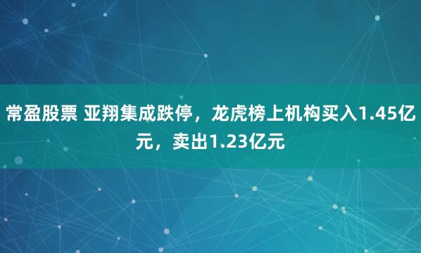 常盈股票 亚翔集成跌停，龙虎榜上机构买入1.45亿元，卖出1.23亿元